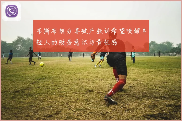 韦斯布朗分享破产教训希望唤醒年轻人的财务意识与责任感