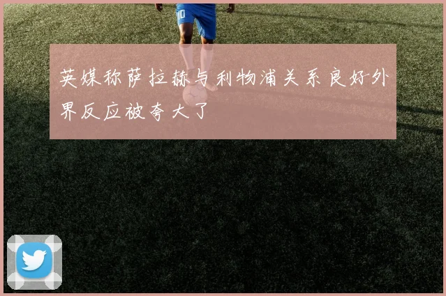 英媒称萨拉赫与利物浦关系良好外界反应被夸大了