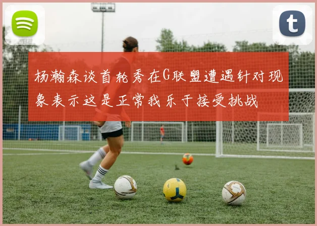 杨瀚森谈首轮秀在G联盟遭遇针对现象表示这是正常我乐于接受挑战