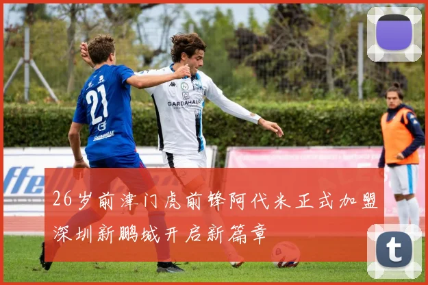 26岁前津门虎前锋阿代米正式加盟深圳新鹏城开启新篇章