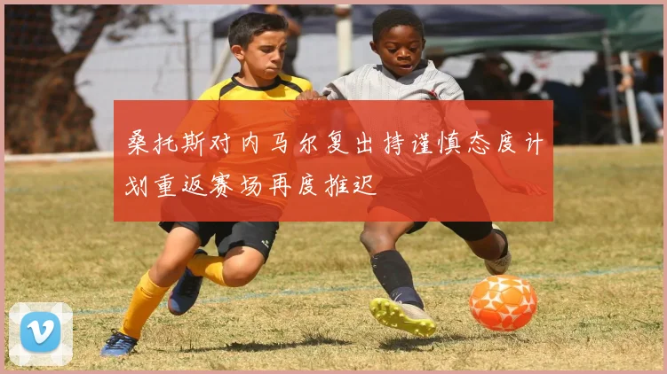 桑托斯对内马尔复出持谨慎态度计划重返赛场再度推迟