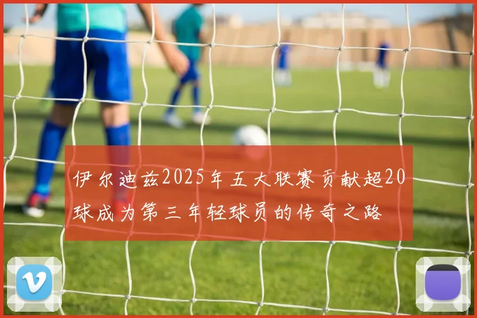 伊尔迪兹2025年五大联赛贡献超20球成为第三年轻球员的传奇之路