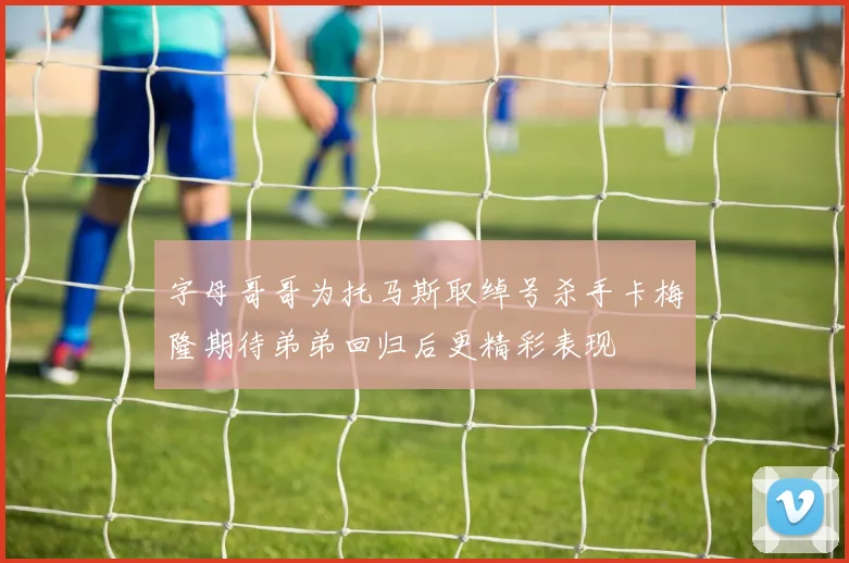 字母哥哥为托马斯取绰号杀手卡梅隆期待弟弟回归后更精彩表现