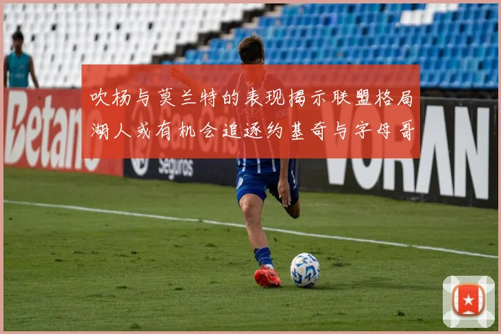 吹杨与莫兰特的表现揭示联盟格局湖人或有机会追逐约基奇与字母哥