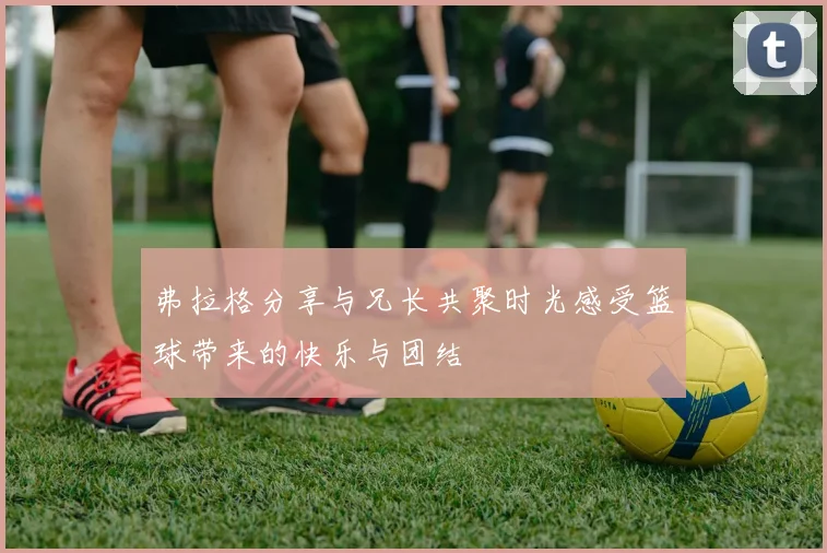 弗拉格分享与兄长共聚时光感受篮球带来的快乐与团结