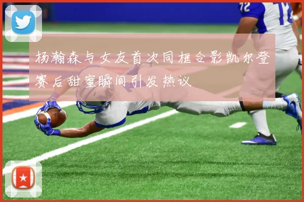 杨瀚森与女友首次同框合影凯尔登赛后甜蜜瞬间引发热议