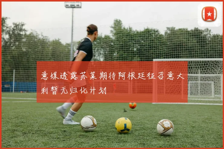 意媒透露苏莱期待阿根廷征召意大利暂无归化计划