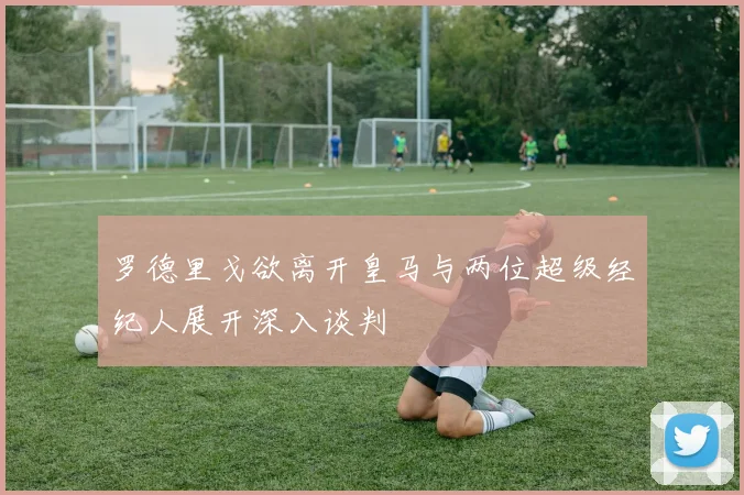 罗德里戈欲离开皇马与两位超级经纪人展开深入谈判