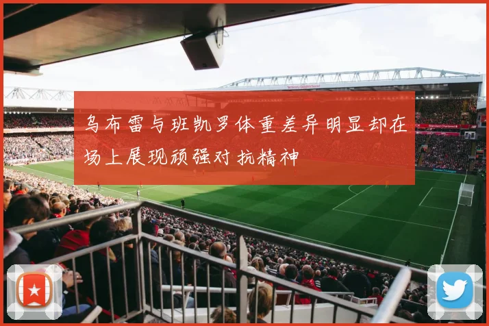 乌布雷与班凯罗体重差异明显却在场上展现顽强对抗精神