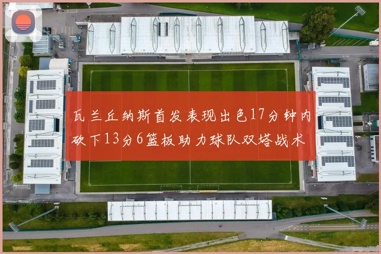 瓦兰丘纳斯首发表现出色17分钟内砍下13分6篮板助力球队双塔战术