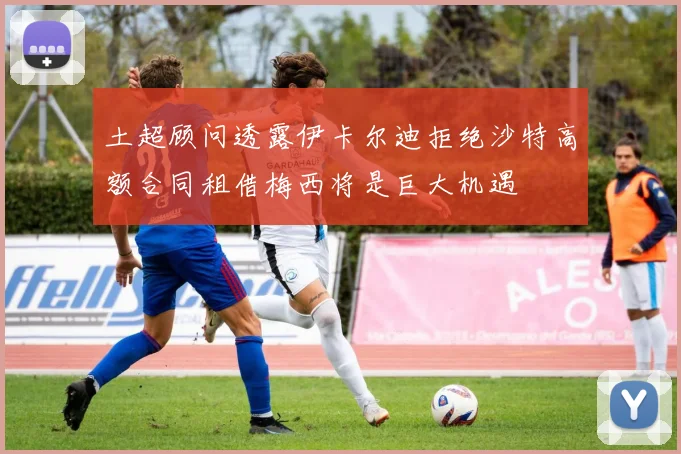 土超顾问透露伊卡尔迪拒绝沙特高额合同租借梅西将是巨大机遇