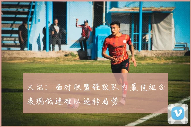 火记：面对联盟强敌队内最佳组合表现低迷难以逆转局势