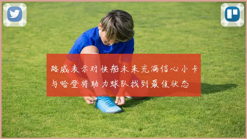 路威表示对快船未来充满信心小卡与哈登将助力球队找到最佳状态