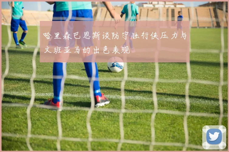 哈里森巴恩斯谈防守独行侠压力与文班亚马的出色表现