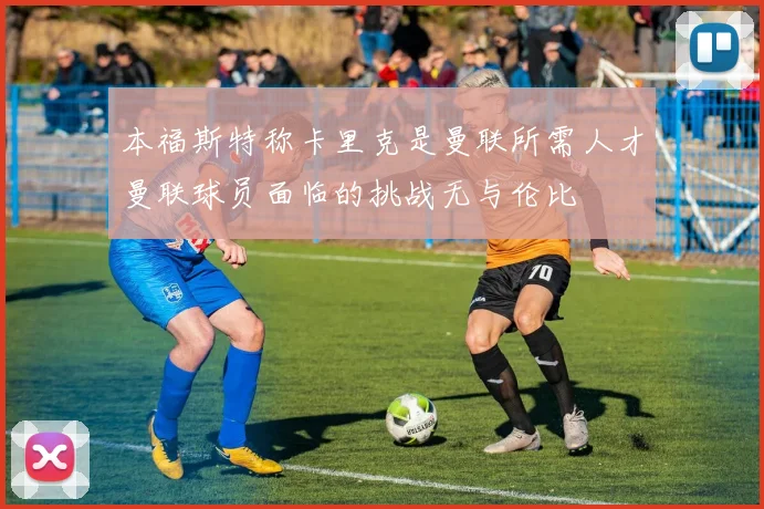 本福斯特称卡里克是曼联所需人才曼联球员面临的挑战无与伦比