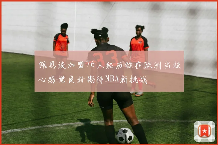 佩恩谈加盟76人经历称在欧洲当核心感觉良好期待NBA新挑战