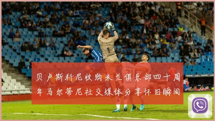 贝卢斯科尼收购米兰俱乐部四十周年马尔蒂尼社交媒体分享怀旧瞬间