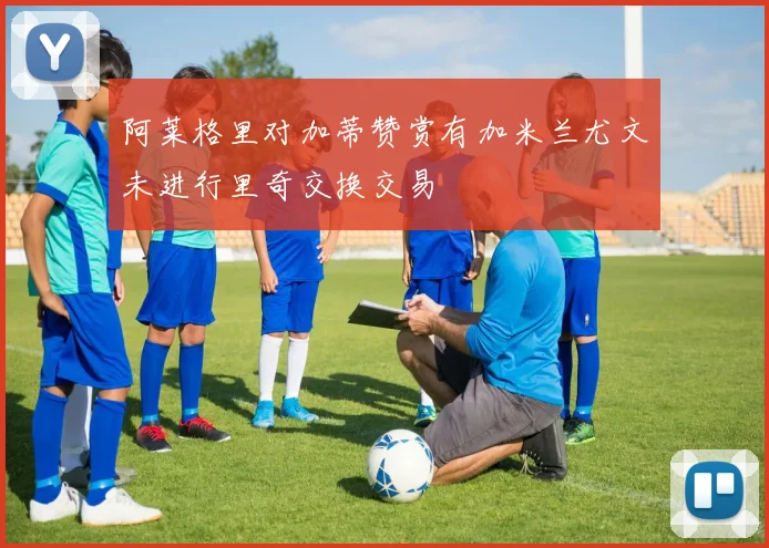 阿莱格里对加蒂赞赏有加米兰尤文未进行里奇交换交易