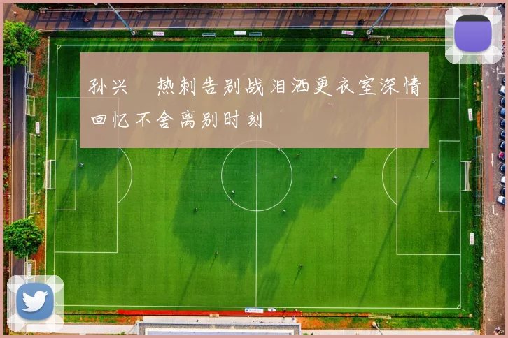孙兴慜热刺告别战泪洒更衣室深情回忆不舍离别时刻