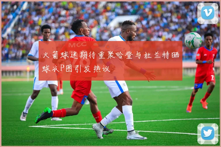 火箭球迷期待重聚哈登与杜兰特晒球衣P图引发热议
