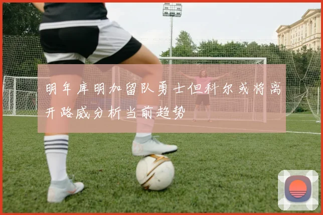 明年库明加留队勇士但科尔或将离开路威分析当前趋势
