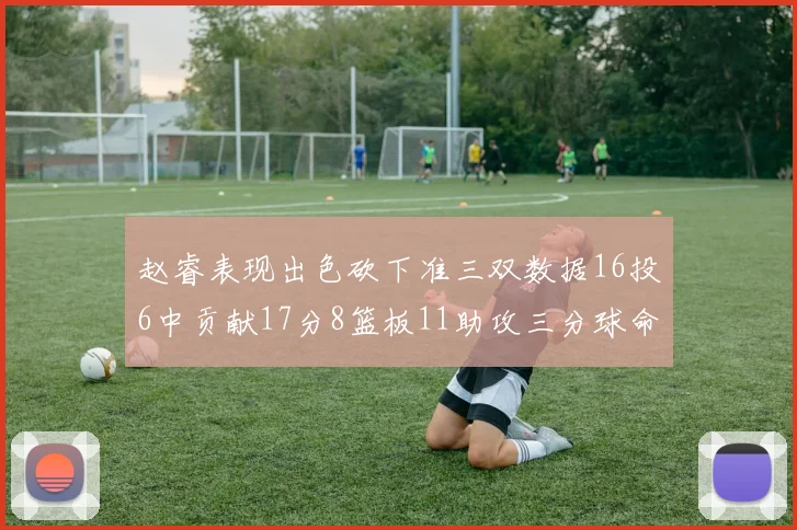 赵睿表现出色砍下准三双数据16投6中贡献17分8篮板11助攻三分球命中率高达385