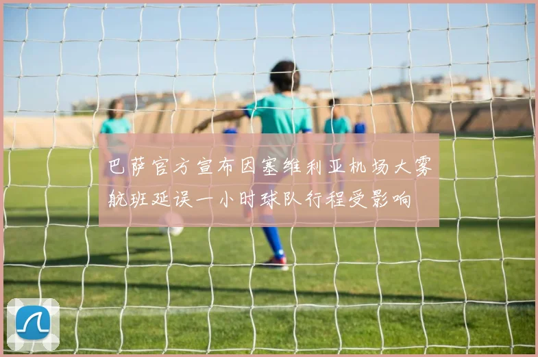 巴萨官方宣布因塞维利亚机场大雾航班延误一小时球队行程受影响