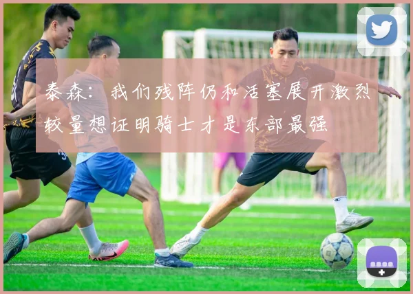 泰森：我们残阵仍和活塞展开激烈较量想证明骑士才是东部最强