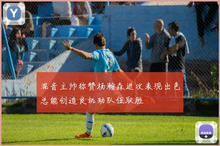 混音主帅称赞杨瀚森进攻表现出色总能创造良机助队伍取胜