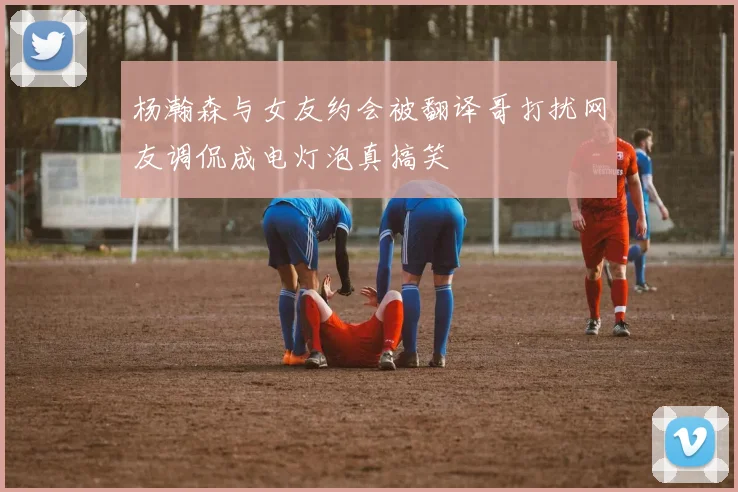 杨瀚森与女友约会被翻译哥打扰网友调侃成电灯泡真搞笑