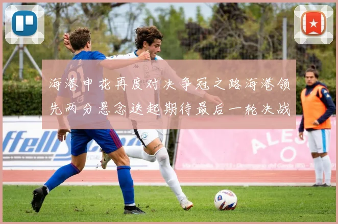 海港申花再度对决争冠之路海港领先两分悬念迭起期待最后一轮决战
