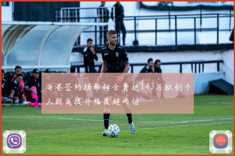 海港签约杨希转会费达143万欧创个人新高提升幅度超两倍
