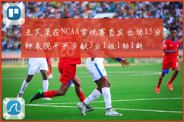 王芙蕖在NCAA常规赛首发出场15分钟表现平平贡献3分1板1助1断