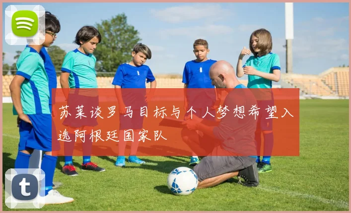 苏莱谈罗马目标与个人梦想希望入选阿根廷国家队