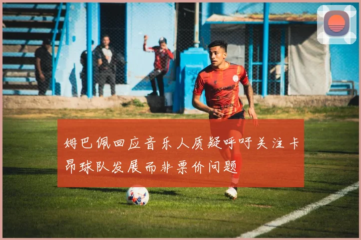 姆巴佩回应音乐人质疑呼吁关注卡昂球队发展而非票价问题