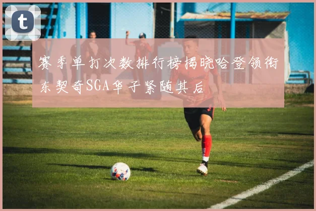 赛季单打次数排行榜揭晓哈登领衔东契奇SGA华子紧随其后