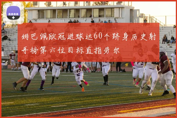 姆巴佩欧冠进球达60个跻身历史射手榜第六位目标直指劳尔