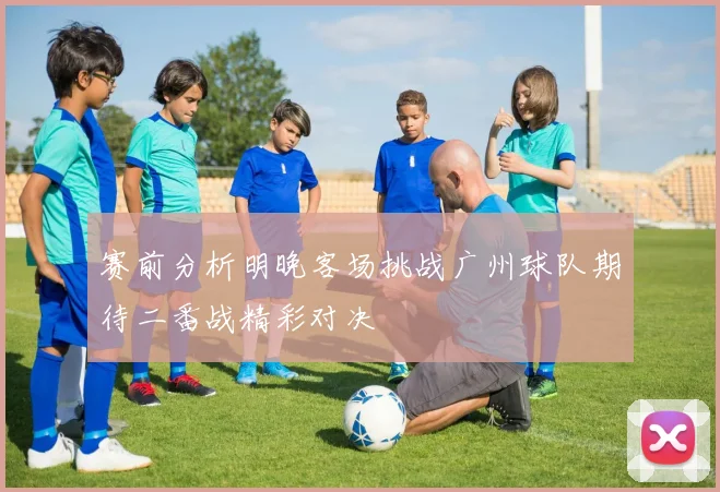 赛前分析明晚客场挑战广州球队期待二番战精彩对决