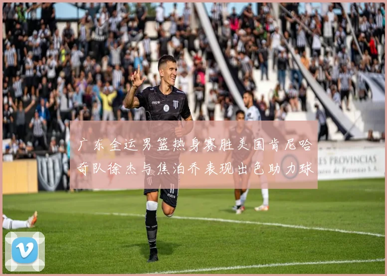 广东全运男篮热身赛胜美国肯尼哈奇队徐杰与焦泊乔表现出色助力球队取胜