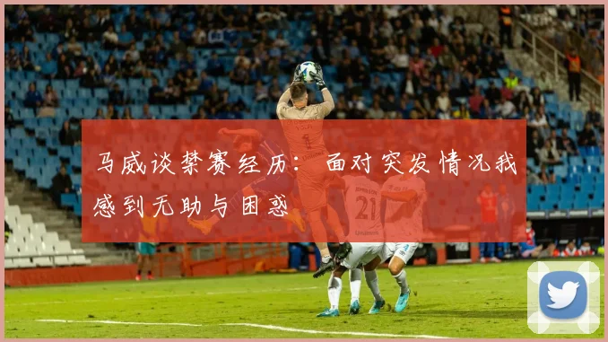 马威谈禁赛经历：面对突发情况我感到无助与困惑